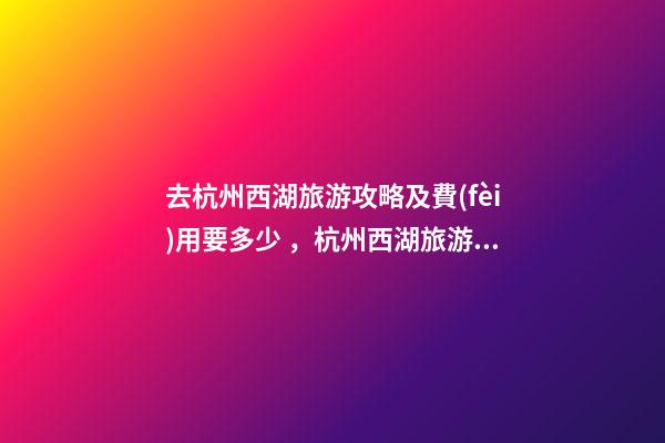 去杭州西湖旅游攻略及費(fèi)用要多少，杭州西湖旅游一周需要多少錢(qián)，點(diǎn)擊這篇全明白